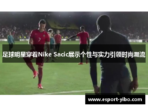 足球明星穿着Nike Sacic展示个性与实力引领时尚潮流