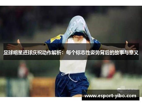 足球明星进球庆祝动作解析：每个标志性姿势背后的故事与意义