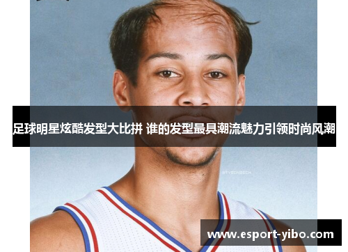 足球明星炫酷发型大比拼 谁的发型最具潮流魅力引领时尚风潮