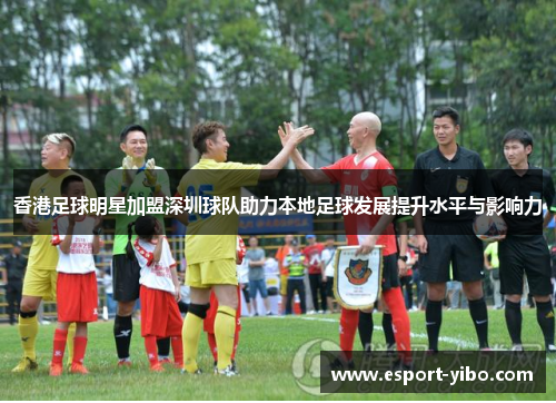 香港足球明星加盟深圳球队助力本地足球发展提升水平与影响力