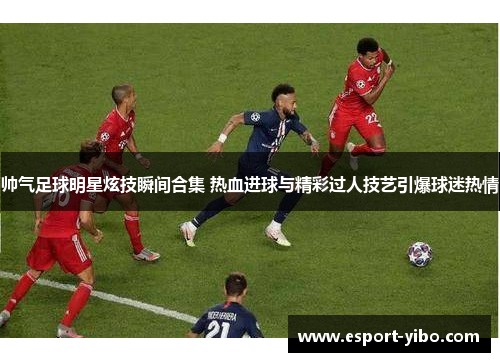 帅气足球明星炫技瞬间合集 热血进球与精彩过人技艺引爆球迷热情