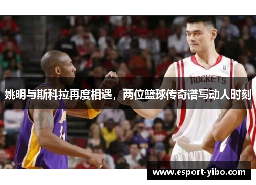 姚明与斯科拉再度相遇，两位篮球传奇谱写动人时刻