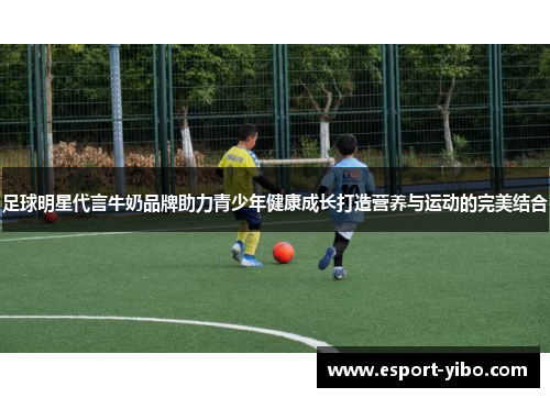 足球明星代言牛奶品牌助力青少年健康成长打造营养与运动的完美结合
