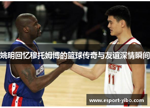 姚明回忆穆托姆博的篮球传奇与友谊深情瞬间